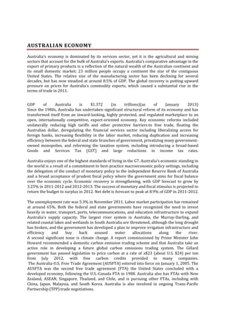 AUSTRALIAN ECONOMY
Australia's economy is dominated by its services sector, yet it is the agricultural and mining
sectors that account for the bulk of Australia's exports. Australia's comparative advantage in the
export of primary products is a reflection of the natural wealth of the Australian continent and
its small domestic market; 23 million people occupy a continent the size of the contiguous
United States. The relative size of the manufacturing sector has been declining for several
decades, but has now steadied at around 8.5% of GDP. The global recovery is putting upward
pressure on prices for Australia's commodity exports, which caused a substantial rise in the
terms of trade in 2011.
GDP
of
Australia
is
$1.372
(in
trillions)(as
of
January
2013)
Since the 1980s, Australia has undertaken significant structural reform of its economy and has
transformed itself from an inward-looking, highly protected, and regulated marketplace to an
open, internationally competitive, export-oriented economy. Key economic reforms included
unilaterally reducing high tariffs and other protective barriers to free trade, floating the
Australian dollar, deregulating the financial services sector including liberalizing access for
foreign banks, increasing flexibility in the labor market, reducing duplication and increasing
efficiency between the federal and state branches of government, privatizing many governmentowned monopolies, and reforming the taxation system, including introducing a broad-based
Goods and Services Tax (GST) and large reductions in income tax rates.
Australia enjoys one of the highest standards of living in the G7. Australia's economic standing in
the world is a result of a commitment to best-practice macroeconomic policy settings, including
the delegation of the conduct of monetary policy to the independent Reserve Bank of Australia
and a broad acceptance of prudent fiscal policy where the government aims for fiscal balance
over the economic cycle. Economic recovery is strengthening, with GDP forecast to grow by
3.25% in 2011-2012 and 2012-2013. The success of monetary and fiscal stimulus is projected to
return the budget to surplus in 2012. Net debt is forecast to peak at 8.9% of GDP in 2011-2012.
The unemployment rate was 5.3% in November 2011. Labor market participation has remained
at around 65%. Both the federal and state governments have recognized the need to invest
heavily in water, transport, ports, telecommunications, and education infrastructure to expand
Australia's supply capacity. The largest river system in Australia, the Murray-Darling, and
related coastal lakes and wetlands in South Australia are threatened, although the long drought
has broken, and the government has developed a plan to improve irrigation infrastructure and
efficiency
and
buy
back
unused
water
allocations
along
the
river.
A second significant issue is climate change. A report commissioned by Prime Minister John
Howard recommended a domestic carbon emission trading scheme and that Australia take an
active role in developing a future global carbon emissions trading system. The Gillard
government has passed legislation to price carbon at a rate of a$23 (about U.S. $24) per ton
from July 2012, with free carbon credits provided to many companies.
The Australia-U.S. Free Trade Agreement (AUSFTA) entered into force on January 1, 2005. The
AUSFTA was the second free trade agreement (FTA) the United States concluded with a
developed economy, following the U.S.-Canada FTA in 1988. Australia also has FTAs with New
Zealand, ASEAN, Singapore, Thailand, and Chile, and is pursuing other FTAs, including with
China, Japan, Malaysia, and South Korea. Australia is also involved in ongoing Trans-Pacific
Partnership (TPP) trade negotiations.

 