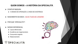 QUEM SOMOS – A HISTÓRIA DA SPECIALITÀ
 STARTUP MADURA
 12 MESES DE OPERAÇÃO e 2 ANOS DE EXISTÊNCIA
 NASCIMENTO DA IDEIA – BLOG TUDO DE LINGERIE
 POR QUE “SPECIALITÀ”?
 NOSSO DIFERENCIAL
 Layout diferenciado
 Excelência da imagem/produto
 Consumidor exigente
 Relacionamento
 