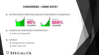 CONVERSÃO – ONDE ESTÁ?
 “ENTRAR PARA O MERCADO ONLINE É CRESCIMENTO GARANTIDO”.
 O ÍNDICE DE CONVERSÃO É IMPORTANTE?
 Dados mal interpretados
 GOOGLE
 Planejamento do Investimento
 Metas, Tags e Seo
 