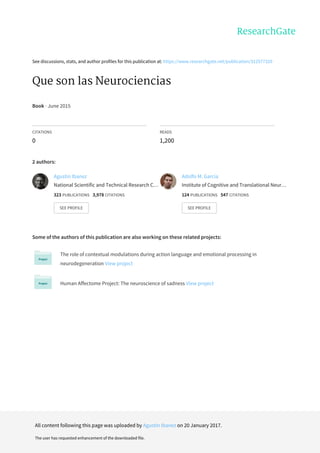 See	discussions,	stats,	and	author	profiles	for	this	publication	at:	https://www.researchgate.net/publication/312577320
Que	son	las	Neurociencias
Book	·	June	2015
CITATIONS
0
READS
1,200
2	authors:
Some	of	the	authors	of	this	publication	are	also	working	on	these	related	projects:
The	role	of	contextual	modulations	during	action	language	and	emotional	processing	in
neurodegeneration	View	project
Human	Affectome	Project:	The	neuroscience	of	sadness	View	project
Agustin	Ibanez
National	Scientific	and	Technical	Research	C…
323	PUBLICATIONS			3,978	CITATIONS			
SEE	PROFILE
Adolfo	M.	García
Institute	of	Cognitive	and	Translational	Neur…
124	PUBLICATIONS			547	CITATIONS			
SEE	PROFILE
All	content	following	this	page	was	uploaded	by	Agustin	Ibanez	on	20	January	2017.
The	user	has	requested	enhancement	of	the	downloaded	file.
 