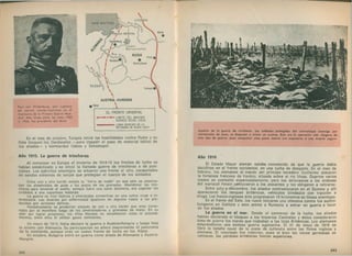 En el mes de octubre, Turquía inició las hostilidades contra Rusia y su
flota bloqueó los Dardanelos — para impedir el paso de material bélico de
los aliados— y bombardeó Odesa y Sebastopol.
Año 1915. La guerra de trincheras
Al comenzar en Europa el invierno de 1914-15 los frentes de lucha se
habían estabilizado y se Inició la llamada guerra de trincheras o de posi­
ciones. Los ejércitos enemigos se situaron uno frente al otro, parapetados
en sendos sistemas de zanjas que protegían el cuerpo de los soldados.
Entre uno y otro bando estaba la “ tierra de nadie" en que sólo seobserva­
ban las alambradas de púas y los pozos de las granadas. Abandonar las trin­
cheras para lanzarse al asalto, aunque fuera una corta distancia, era exponer los
soldados a una espantosa matanza.
La guerra se hizo tediosa y amenazaba convertirse en una rutina cruel e in­
terminable. Las muertes por enfermedad igualaron en algunos casos a las pro­
ducidas por acciones bélicas.
Periódicamente se producían ataques de uno u otro bando que eran conte­
nidos por el mortífero fuego de las ametralladoras y granadas de mano. En su
afán por lograr progresos, los Altos Mandos no escatimaron vidas ni procedi­
mientos, entre ellos el utilizar gases asfixiantes.
En mayo de 1915, Italia declaró la guerra a Austria-Hungría y luego hizo
lo mismo con Alemania. Su participación no alteró mayormente el panorama
de la contienda, aunque creó un nuevo frente de lucha en los Alpes.
En octubre, Bulgaria entró en guerra como aliada de Alemania yAustria-
Hungría.
Paul von H indenburg, jefe supremo
del ejército alem án-austríaco en el
transcurso de la Primera G uerra M un­
dial. Más tarde, entre los años 1925
a 1934, fue presidente del Reich.
242
Año 1916
El Estado Mayor alemán estaba convencido de que la guerra debía
decidirse en el frente occidental, en una lucha de desgaste. En el mes de
febrero, los alemanes al mando del príncipe heredero Guillermo atacaron
la fortaleza francesa de Verdón, situada sobre el río Mosa. Duarnte varios
meses se combatió encarnizadamente, pero los defensores a las órdenes
del mariscal Pefa/ncetituvieron a los atacantes y les obligaron a retirarse.
Entre julio y noviembre, los aliados contraatacaron en el Somme y allí
aparecieron los tanques británicos, vehículos blindados con tracción a
oruga. Los franco-ingleses áólo progresaron 15 kilómetros en líneas enemigas.
En el frente del Este, los rusos Iniciaron una ofensiva contra los austro-
húngaros en Galitzia y esto animó a Rumania a entrar en guerra a favor
de los aliados.
La guerra en el mar. Desde el comienzo de la lucha, los aliados
habían declarado el bloqueo a los Imperios Centrales y éstos consideraron
zona de guerra los mares que rodeaban a las Islas Británicas. Los alemanes
emprendieron una exitosa guerra si^bmarlna. El 31 de mayo de 1916 se
libró la batalla naval de la costa de Jutlandia entre las flotas inglesa y
alemana. El resultado fue indeciso, pues si bien las naves germanas se
retiraron, las pérdidas británicas fueron superiores.
243
 
