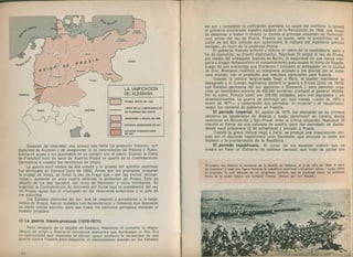 Después de concretar una alianza con Italia (le prometió Venecia, que
dependía de Austria) y de asegurarse la no intervención de Francia y Rusia,
Bismarck acusó a los austríacos de no cumplir con el pacto. Cuando la Dieta
de Francfort votó en favor de Austria, Prusia se apartó de la Confederación
Germánica e invadió los territorios en litigio.
La guerra duró menos de dos meses y el grueso del ejército austríaco
fue derrotado en Sadowa [julio de 1866). Antes que los prusianos ocuparan
la ciudad de Viena, se firmó la paz de Praga que — por las tierras incorpo­
radas— aumentó en unos cuatro millones la población de Prusia. Esta se
adueñó de los dos ducados, del reino de Hannover y otros territorios. Se
organizó la Confederación de Alemania del Norte bajo la presidencia del rey
de Prusia, quien fue el encargado de las relaciones exteriores y el jefe de
los ejércitos.
Los Estados alemanes del sur, que se negaron a someterse a la hege­
monía de Prusia, fueron tratados con benevolencia y firmaron con Bismarck
un pacto m ilitar secreto, para que todos los ejércitos germanos imitaran el
modelo prusiano.
c) La guerra franco-prusiana (1870-1871)
Poco después de la batalla de Sadowa, Napoleón III cometió la impru­
dencia de exigir a Bismarck territorios alemanes que bordeaban el Rin. Era
la oportunidad que esperaba el último, quien sostenía la necesidad de una
guerra contra Francia para despertar el nacionalismo alemán en los Estados
74
dei sur y completar la unificación germana. La causa del conflicto la brindó
el gobierno provisional español surgido de la Revolución de 1868, que luego
de destronar a Isabel II ofreció la corona al príncipe Leopoldo de Hohenzol-
lern, primo del rey de Prusia. Francia se opuso, ante la posibilidad de la
unión de las dos coronas que ocasionaría la ruptura del equilibrio político
europeo, en favor de la poderosa Prusia.
El gobierno francés solicitó y obtuvo el retiro de la candidatura, pero a
fin de consolida.- su triunfo diplomático, Napoleón III exigió al rey de Prusia,
por medio del embajador francés en Berlín, la seguridad de que nunca otor­
garía a ningún Hohenzollern el consentimiento para ocupar el trono de España.
Luego de una entrevista que Guillermo I concedió al embajador en la ciudad
de Ems, Bismarck modificó un telegrama enviado a los diarios por el sobe­
rano alemán, con el propósito que resultara agraviante para Francia.
Cuando la noticia tergiversada llegó a París, el pueblo manifestó su
desagrado y el Cuerpo legislativo declaró la guerra a Prusia (julio de 1870).
Los Estados germanos del sur apoyaron a Bismarck y esto permitió orga­
nizar un formidable ejército de 500.000 hombres, confiado al general Moltke.
Por su parte, Francia contó con 200.000 soldados, pero mal equipados y sin
abastecimientos. La guerra se prolongó por seis meses — julio de 1870 a
enero de 1871— y comprendió dos períodos: el imperial y el republicano,
según los cambios de gobierno en Francia.
El período imperial. En agosto de 1870, los alemanes en su primera
ofensiva se apoderaron de Alsacia y luego penetraron en Lorena, donde
vencieron en Rezonville y San Privat. Ante la crítica situación, Napoleón III
marchó al frente de una columna de auxilio, pero fue derrotado en Sedán,
donde cayó prisionero (2 de setiembre) y enviado a Prusia.
Cuando la grave noticia llegó a París, se produjo una insurrección diri­
gida por el diputado republicano León Gambetta, que provocó la caída del
Imperio y la proclamación de la República.
El período republicano. El curso de los sucesos motivó que se
creara en París un Gobierno de defensa nacional, que trató de pactar con
 