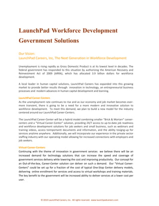 LaunchPad Workforce Development
Government Solutions
Our Vision:
LaunchPad Careers, Inc, The Next Generation in Workforce Development

Unemployment is rising rapidly as Gross Domestic Product is at its lowest level in decades. The
federal government has responded to this situation by authorizing the American Recovery and
Reinvestment Act of 2009 (ARRA), which has allocated 3.9 billion dollars for workforce
development.

A local leader in human capital solutions, LaunchPad Careers has expanded into this growing
market to provide better results through innovation in technology, an entrepreneurial business
processes and modern advances in human capital development and learning.

LaunchPad Career-Centers
As the unemployment rate continues to rise and as our economy and job market becomes ever-
more transient, there is going to be a need for a more modern and innovative solution to
workforce development. To meet this demand, we plan to build a new model for the industry
centered around our LaunchPad Career-Centers.

The LaunchPad Career-Center will be a hybrid model combining smaller “Brick & Mortarr” career-
centers and a “Virtual Career-Center” solution, providing 24/7 access to up-to-date job readiness
and workforce development solutions for job seekers and small business, such as webinars and
training videos, access toimportantt documents and information, and the ability tosigng-up for
services anytime anywhere. Additionally, we will incorporate our experience in the private sector
staffing industry with our operating model allowing for increased connections with employers and
job seekers.

Virtual Career-Centers
Continuing with the theme of innovation in government services we believe there will be an
increased demand for technology solutions that can increase the speed and coverage of
government services delivery while lowering the cost and improving productivity. Our concept for
an Out-of-the-box, Career-Center solution can deliver on such a demand. Our “Virtual Career-
Centers” could be set up for a fraction of the cost of typical One-Stop Center delivery models,
delivering online enrollment for services and access to virtual workshops and training materials.
The key benefit to the government will be increased ability to deliver services at a lower cost per
user.




                   © 2010 LaunchPad Careers, Inc. All rights reserved. www.launchpadcareers.com
 