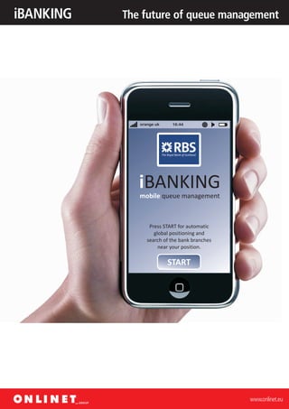 iBANKING   The future of queue management




              orange uk    16:44




              iBANKING
              mobile queue management



                  Press START for automatic
                    global positioning and
                 search of the bank branches
                      near your position.

                          START




                                               www.onlinet.eu
 