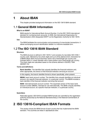 ISO 13616-Compliant IBAN Formats
14
1 About IBAN
This chapter provides background information on the ISO 13616 IBAN standard.
1.1 General IBAN Information
What is an IBAN?
IBAN stands for International Bank Account Number. It is the ISO 13616 international
standard for numbering bank accounts. In 2006, the International Organization for
Standardization (ISO) designated SWIFT as the Registration Authority for ISO 13616.
Use
The IBAN facilitates the communication and processing of cross-border transactions. It
allows exchanging account identification details in a machine-readable form.
1.2 The ISO 13616 IBAN Standard
Structure
The IBAN structure is defined in ISO 13616-1 and consists of a two-letter ISO 3166-1
country code, followed by two check digits and up to thirty alphanumeric characters for
a BBAN (Basic Bank Account Number) which has a fixed length per country and,
included within it, a bank identifier with a fixed position and a fixed length per country.
The check digits are calculated based on the scheme defined in ISO/IEC 7064
(MOD97-10).
Terms and definitions
Bank identifier: The identifier that uniquely identifies the financial institution and,
when appropriate, the branch of that financial institution servicing an account
In this registry, the branch identifier format is shown specifically, when present.
BBAN: basic bank account number: The identifier that uniquely identifies an individual
account, at a specific financial institution, in a particular country. The BBAN includes a
bank identifier of the financial institution servicing that account.
IBAN: international bank account number: The expanded version of the basic bank
account number (BBAN), intended for use internationally. The IBAN uniquely identifies
an individual account, at a specific financial institution, in a particular country.
Submitters
Nationally-agreed, ISO13616-compliant IBAN formats are submitted to the registration
authority exclusively by the National Standards Body or the National Central Bank of
the country.
2 ISO 13616-Compliant IBAN Formats
This section shows the IBAN format of each country that has implemented the IBAN
standard. The countries are listed in alphabetical order.
 