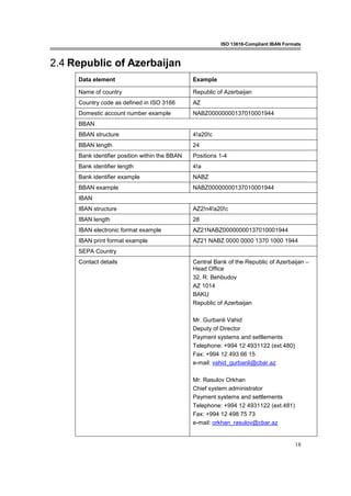ISO 13616-Compliant IBAN Formats
18
2.4 Republic of Azerbaijan
Data element Example
Name of country Republic of Azerbaijan
Country code as defined in ISO 3166 AZ
Domestic account number example NABZ00000000137010001944
BBAN
BBAN structure 4!a20!c
BBAN length 24
Bank identifier position within the BBAN Positions 1-4
Bank identifier length 4!a
Bank identifier example NABZ
BBAN example NABZ00000000137010001944
IBAN
IBAN structure AZ2!n4!a20!c
IBAN length 28
IBAN electronic format example AZ21NABZ00000000137010001944
IBAN print format example AZ21 NABZ 0000 0000 1370 1000 1944
SEPA Country
Contact details Central Bank of the Republic of Azerbaijan –
Head Office
32, R. Behbudov
AZ 1014
BAKU
Republic of Azerbaijan
Mr. Gurbanli Vahid
Deputy of Director
Payment systems and settlements
Telephone: +994 12 4931122 (ext.480)
Fax: +994 12 493 66 15
e-mail: vahid_gurbanli@cbar.az
Mr. Rasulov Orkhan
Chief system administrator
Payment systems and settlements
Telephone: +994 12 4931122 (ext.481)
Fax: +994 12 498 75 73
e-mail: orkhan_rasulov@cbar.az
 