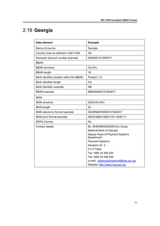 ISO 13616-Compliant IBAN Formats
33
2.19 Georgia
Data element Example
Name of country Georgia
Country code as defined in ISO 3166 GE
Domestic account number example 0000000101904917
BBAN
BBAN structure 2!a16!n
BBAN length 18
Bank identifier position within the BBAN Position 1-2
Bank identifier length 2!a
Bank identifier example NB
BBAN example NB0000000101904917
IBAN
IBAN structure GE2!n2!a16!n
IBAN length 22
IBAN electronic format example GE29NB0000000101904917
IBAN print format example GE29 NB00 0000 0101 9049 17
SEPA Country No
Contact details Mr. SHERMAZANASHVILI Giorgi
National Bank of Georgia
Deputy Head of Payment Systems
Department
Payment Systems
Sanapiro str. 2
0114 Tbilisi
Tel: +995 32 406 202
Fax +995 32 406 556
e-mail: gshermazanashvili@nbg.gov.ge
Website: http://www.nbg.gov.ge
 