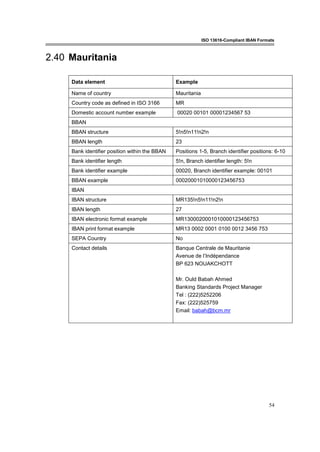 ISO 13616-Compliant IBAN Formats
54
2.40 Mauritania
Data element Example
Name of country Mauritania
Country code as defined in ISO 3166 MR
Domestic account number example 00020 00101 00001234567 53
BBAN
BBAN structure 5!n5!n11!n2!n
BBAN length 23
Bank identifier position within the BBAN Positions 1-5, Branch identifier positions: 6-10
Bank identifier length 5!n, Branch identifier length: 5!n
Bank identifier example 00020, Branch identifier example: 00101
BBAN example 00020001010000123456753
IBAN
IBAN structure MR135!n5!n11!n2!n
IBAN length 27
IBAN electronic format example MR1300020001010000123456753
IBAN print format example MR13 0002 0001 0100 0012 3456 753
SEPA Country No
Contact details Banque Centrale de Mauritanie
Avenue de l’Indépendance
BP 623 NOUAKCHOTT
Mr. Ould Babah Ahmed
Banking Standards Project Manager
Tel : (222)5252206
Fax: (222)525759
Email: babah@bcm.mr
 
