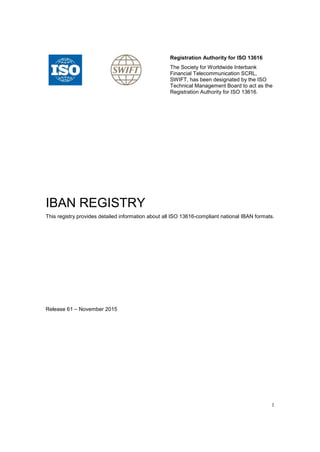 1
Registration Authority for ISO 13616
The Society for Worldwide Interbank
Financial Telecommunication SCRL,
SWIFT, has been designated by the ISO
Technical Management Board to act as the
Registration Authority for ISO 13616.
IBAN REGISTRY
This registry provides detailed information about all ISO 13616-compliant national IBAN formats.
Release 61 – November 2015
 