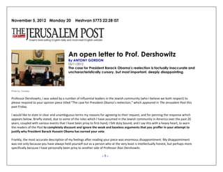 November 5, 2012 Monday 20 Heshvan 5773 22:28 IST
Photo by: Courtesy
An open letter to Prof. Dershowitz
By ANTONY GORDON
05/11/2012
The case for President Barack Obama’s reelection is factually inaccurate and
uncharacteristically cursory, but most important, deeply disappointing.
Professor Dershowitz, I was asked by a number of influential leaders in the Jewish community (who I believe we both respect) to
please respond to your opinion piece titled “The case for President Obama’s reelection,” which appeared in The Jerusalem Post this
past Friday.
I would like to state in clear and unambiguous terms my reasons for agreeing to their request, and for penning the response which
appears below. Briefly stated, due to some of the roles which I have assumed in the Jewish community in America over the past 20
years, coupled with various events that I have been privy to first-hand, I felt duty bound, and I say this with a heavy heart, to warn
the readers of the Post to completely discount and ignore the weak and baseless arguments that you proffer in your attempt to
justify why President Barack Hussein Obama has earned your vote.
Frankly, the most accurate description of my feelings after reading your piece was enormous disappointment. My disappointment
was not only because you have always held yourself out as a person who at the very least is intellectually honest, but perhaps more
specifically because I have personally been privy to another side of Professor Alan Dershowitz.
- 1 -
 