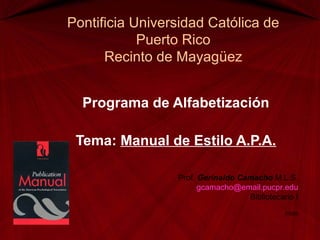 Pontificia Universidad Católica de
Puerto Rico
Recinto de Mayagüez
Programa de Alfabetización
Tema: Manual de Estilo A.P.A.
Prof. Gerinaldo Camacho M.L.S.
gcamacho@email.pucpr.edu
Bibliotecario I
3/2009
 