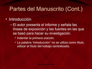 Partes del Manuscrito (Cont.)
• Introducción
– El autor presenta el informe y señala las
líneas de exposición y las fuentes en las que
se basó para hacer su investigación.
• Indentar la primera oración.
• La palabra ‘Introducción” no se utiliza como título,
utilizar el título del trabajo centralizado.
Manual de Estilo APA 11
 