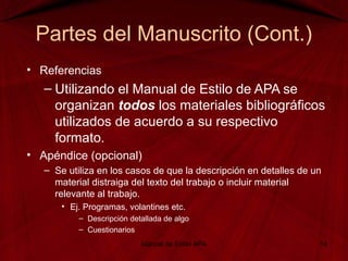 Partes del Manuscrito (Cont.)
• Referencias
– Utilizando el Manual de Estilo de APA se
organizan todos los materiales bibliográficos
utilizados de acuerdo a su respectivo
formato.
• Apéndice (opcional)
– Se utiliza en los casos de que la descripción en detalles de un
material distraiga del texto del trabajo o incluir material
relevante al trabajo.
• Ej. Programas, volantines etc.
– Descripción detallada de algo
– Cuestionarios
Manual de Estilo APA 14
 