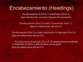Encabezamiento (Headings)
Encabezamiento de Nivel 1 Centralizado (Nivel 1)
(para introducción, secciones mayores del manuscrito)
Encabezamiento Nivel 2 en Italic Centralizado (Nivel 2)
(para los subsecciones del nivel 1)
Encabezamiento Nivel 3 en Italic Justificado a la Izquierda (Nivel 3)
(para las subsecciones del nivel 2)
Encabezamiento de párrafo (Nivel 4). El encabezamiento de párrafo
va indentado, en Italics y debe terminar con un punto.
(para las subsecciones del nivel 3)
Manual de Estilo APA 15
* Si requiere un Nivel 5, utilizar como 1er nivel
ENCABEZAMIENTO EN LETRAS
MAYUSCULAS CENTRALIZADO
 