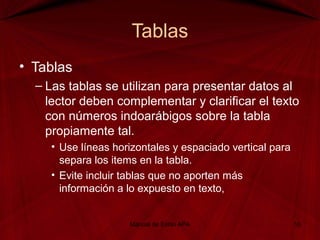 Tablas
• Tablas
– Las tablas se utilizan para presentar datos al
lector deben complementar y clarificar el texto
con números indoarábigos sobre la tabla
propiamente tal.
• Use líneas horizontales y espaciado vertical para
separa los items en la tabla.
• Evite incluir tablas que no aporten más
información a lo expuesto en texto,
Manual de Estilo APA 16
 