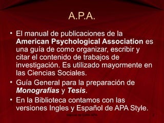 A.P.A.
• El manual de publicaciones de la
American Psychological Association es
una guía de como organizar, escribir y
citar el contenido de trabajos de
investigación. Es utilizado mayormente en
las Ciencias Sociales.
• Guía General para la preparación de
Monografías y Tesis.
• En la Biblioteca contamos con las
versiones Ingles y Español de APA Style.
Manual de Estilo APA 2
 
