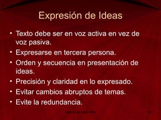 Expresión de Ideas
• Texto debe ser en voz activa en vez de
voz pasiva.
• Expresarse en tercera persona.
• Orden y secuencia en presentación de
ideas.
• Precisión y claridad en lo expresado.
• Evitar cambios abruptos de temas.
• Evite la redundancia.
Manual de Estilo APA 20
 