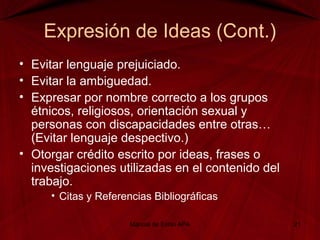 Expresión de Ideas (Cont.)
• Evitar lenguaje prejuiciado.
• Evitar la ambiguedad.
• Expresar por nombre correcto a los grupos
étnicos, religiosos, orientación sexual y
personas con discapacidades entre otras…
(Evitar lenguaje despectivo.)
• Otorgar crédito escrito por ideas, frases o
investigaciones utilizadas en el contenido del
trabajo.
• Citas y Referencias Bibliográficas
Manual de Estilo APA 21
 
