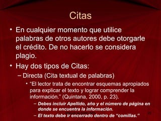 Citas
• En cualquier momento que utilice
palabras de otros autores debe otorgarle
el crédito. De no hacerlo se considera
plagio.
• Hay dos tipos de Citas:
– Directa (Cita textual de palabras)
• “El lector trata de encontrar esquemas apropiados
para explicar el texto y lograr comprender la
información.” (Quintana, 2000, p. 23).
– Debes incluir Apellido, año y el número de página en
donde se encuentra la información.
– El texto debe ir encerrado dentro de “comillas.”
Manual de Estilo APA 22
 