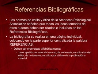 Referencias Bibliográficas
• Las normas de estilo y ética de la American Psicological
Association señalan que todas las ideas tomadas de
otros autores deben ser citadas e incluídas en las
Referencias Bibliográficas.
• La bibliografía se realiza en una página individual,
colocando en la parte superior centralizada la palabra
REFERENCIAS.
– Deben ser ordenadas alfabéticamente:
• 1ro el apellido del autor del recurso, de no tenerlo, se utiliza los del
editor, de no tenerlos, se utiliza por el título de la publicación o
material.
Manual de Estilo APA 24
 