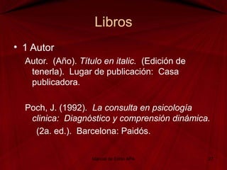 Libros
• 1 Autor
Autor. (Año). Título en italic. (Edición de
tenerla). Lugar de publicación: Casa
publicadora.
Poch, J. (1992). La consulta en psicología
clinica: Diagnóstico y comprensión dinámica.
(2a. ed.). Barcelona: Paidós.
Manual de Estilo APA 27
 