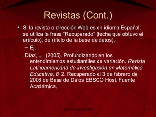 Revistas (Cont.)
• Si la revista o dirección Web es en idioma Español,
se utiliza la frase “Recuperado” (fecha que obtuvo el
artículo), de (título de la base de datos).
– Ej.
Díaz, L. (2005). Profundizando en los
entendimientos estudiantiles de variación. Revista
Latinoamericana de Investigación en Matemática
Educativa, 8, 2. Recuperado el 3 de febrero de
2006 de Base de Datos EBSCO Host, Fuente
Académica.
Manual de Estilo APA 31
 