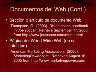Documentos del Web (Cont.)
• Sección o artículo de documento Web
Thompson, G. (2003). Youth coach handbook.
In Joe soccer. Retrieve September 17, 2005
from http://www.joesoccer.com/menu.html
• Página del World Wide Web (en su
totalidad)
American Marketing Association. (2005).
MarketingPower.com. Retrieved August 16,
2005 from http://www.marketingpower.com.
Manual de Estilo APA 35
 