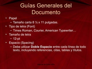 Guías Generales del
Documento
• Papel
– Tamaño carta 8 ½ x 11 pulgadas.
• Tipo de letra (Font)
– Times Roman, Courier, American Typewriter…
• Tamaño de letra
– 12-pt
• Espacio (Spacing)
– Debe utilizar Doble Espacio entre cada línea de todo
texto, incluyendo referencias, citas, tablas y títulos.
Manual de Estilo APA 4
 