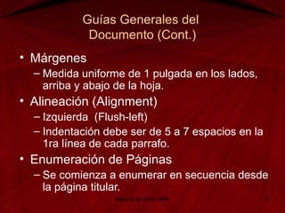 Guías Generales del
Documento (Cont.)
• Márgenes
– Medida uniforme de 1 pulgada en los lados,
arriba y abajo de la hoja.
• Alineación (Alignment)
– Izquierda (Flush-left)
– Indentación debe ser de 5 a 7 espacios en la
1ra línea de cada parrafo.
• Enumeración de Páginas
– Se comienza a enumerar en secuencia desde
la página titular.
Manual de Estilo APA 5
 