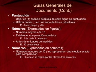 Guías Generales del
Documento (Cont.)
• Puntuación
– Dejar un (1) espacio después de cada signo de puntuación.
– Utilizar coma( , ) en una serie de tres o más items.
Ej. Ancho, largo, y alto.
• Números (Expresados en figuras):
– Números mayores de 10
– Establecer comparación numérica
Ej. 3 de cada 4 personas…
– Antes de unidades de medidas.
Ej. 10 centímetros…
• Números (Expresados en palabras)
– Números menores de 10 y no representan una medida exacta
para comparación.
Ej. El suceso se repitió por las últimas tres semanas.
Manual de Estilo APA 6
 
