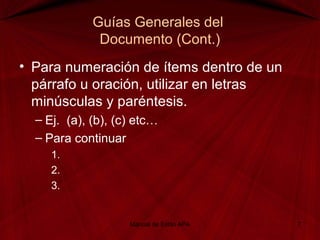 Guías Generales del
Documento (Cont.)
• Para numeración de ítems dentro de un
párrafo u oración, utilizar en letras
minúsculas y paréntesis.
– Ej. (a), (b), (c) etc…
– Para continuar
1.
2.
3.
Manual de Estilo APA 7
 