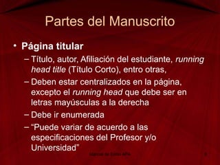 Partes del Manuscrito
• Página titular
– Título, autor, Afiliación del estudiante, running
head title (Título Corto), entro otras,
– Deben estar centralizados en la página,
excepto el running head que debe ser en
letras mayúsculas a la derecha
– Debe ir enumerada
– “Puede variar de acuerdo a las
especificaciones del Profesor y/o
Universidad”
Manual de Estilo APA 8
 