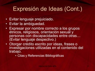 Expresión de Ideas (Cont.) Evitar lenguaje prejuiciado. Evitar la ambiguedad. Expresar por nombre correcto a los grupos étnicos, religiosos, orientación sexual y personas con discapacidades entre otras… (Evitar lenguaje despectivo.) Otorgar crédito escrito por ideas, frases o investigaciones utilizadas en el contenido del trabajo. Citas y Referencias Bibliográficas Manual de Estilo APA 