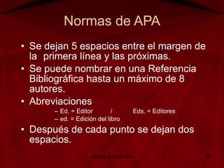 Normas de APA Se dejan 5 espacios entre el margen de la  primera línea y las próximas. Se puede nombrar en una Referencia Bibliográfica hasta un máximo de 8 autores. Abreviaciones Ed. = Editor  /  Eds. = Editores ed. = Edición del libro Después de cada punto se dejan dos espacios. Manual de Estilo APA 