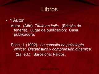 Libros 1 Autor Autor.  (Año).  Título en italic.   (Edición de  tenerla).  Lugar de publicación:  Casa  publicadora.   Poch, J. (1992).  La consulta en psicología  clinica:  Diagnóstico y comprensión dinámica.   (2a. ed.).  Barcelona: Paidós. Manual de Estilo APA 