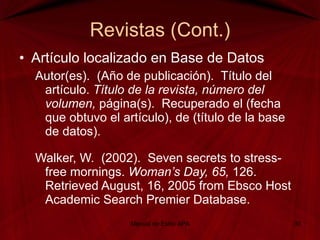 Revistas (Cont.) Artículo localizado en Base de Datos Autor(es).  (Año de publicación).  Título del artículo.  Título de la revista, número del volumen,  página(s).  Recuperado el (fecha que obtuvo el artículo), de (título de la base de datos). Walker, W.  (2002).  Seven secrets to stress-free mornings.  Woman’s Day, 65,  126.  Retrieved August, 16, 2005 from Ebsco Host Academic Search Premier Database. Manual de Estilo APA 