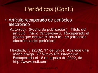 Periódicos (Cont.) Artículo recuperado de periódico electrónico Autor(es).  (Fecha de publicación).  Título del artículo.  Título del periódico.  Recuperado el (fecha que obtuvo el artículo), de (dirección electrónica del periódico)   Heydrich, T.  (2002, 17 de junio).  Aparece una mano amiga.  El Nuevo Día Interactivo.  Recuperado el 18 de agosto de 2002, de http://www.endi.com   Manual de Estilo APA 