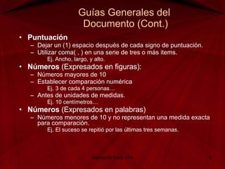 Guías Generales del  Documento (Cont.) Puntuación Dejar un (1) espacio después de cada signo de puntuación. Utilizar coma( , ) en una serie de tres o más items. Ej. Ancho, largo, y alto. Números  (Expresados en figuras): Números mayores de 10 Establecer comparación numérica  Ej. 3 de cada 4 personas… Antes de unidades de medidas.  Ej. 10 centímetros… Números  (Expresados en palabras) Números menores de 10 y no representan una medida exacta para comparación. Ej. El suceso se repitió por las últimas tres semanas. Manual de Estilo APA 