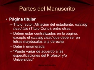 Partes del Manuscrito Página titular Título, autor, Afiliación del estudiante,  running head title  (Título Corto), entro otras, Deben estar centralizados en la página, excepto el  running head  que debe ser en letras mayúsculas a la derecha Debe ir enumerada “ Puede variar de acuerdo a las especificaciones del Profesor y/o Universidad” Manual de Estilo APA 