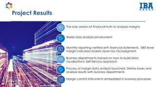 Project Results
The only version of financial truth to analyze margins
World class analytical instrument
Monthly reporting verified with financial statements, EBIT-level
margin indicators broken down by microsegment
Business departments trained on how to build data
visualizations: Self-Service approach
Process of margin data analysis launched. Define losses and
analyze results with business departments
Margin control instruments embedded in business processes
 