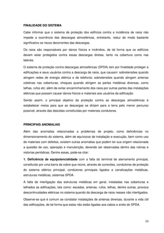 FINALIDADE DO SISTEMA

Cabe informar que o sistema de proteção dos edifícios contra a incidência de raios não
impede a ocorrência das descargas atmosféricas, entretanto, reduz de modo bastante
significativo os riscos decorrentes das descargas.

Os raios são responsáveis por danos físicos e incêndios, de tal forma que os edifícios
devem estar protegidos contra essas descargas diretas, tanto na cobertura como nas
laterais.

O sistema de proteção contra descargas atmosféricas (SPDA) tem por finalidade proteger a
edificações e seus usuários contra a descarga de raios, que causam: sobretensões quando
atingem redes de energia elétrica e de telefonia; sobretensões quando atingem antenas
coletivas nas coberturas; choques quando atingem as partes metálicas diversas, como
telhas, rufos etc; além de evitar encaminhamento dos raios por outras partes das instalações
elétricas que possam causar danos físicos e materiais aos usuários da edificação.

Sendo assim, o principal objetivo da proteção contra as descargas atmosféricas é
estabelecer meios para que as descargas se dirijam para a terra pelo menor percurso
possível, através das descidas constituídas por materiais condutores.



PRINCIPAIS ANOMALIAS

Além das anomalias relacionadas a problemas de projeto, como deficiências no
dimensionamento do sistema, além de equívocos de instalação e execução, bem como uso
de materiais com defeitos, existem outras anomalias que podem ter sua origem relacionada
a questão de uso, operação e manutenção, devendo ser observadas dentro das rotinas e
vistorias periódicas. Dentre essas, pode-se citar:

1. Deficiência de equipotencialidade com a falta do terminal de aterramento principal,
constituído por uma barra de cobre que reúne, através de conexões, condutores de proteção
do sistema elétrico principal, condutores principais ligados a canalizações metálicas,
estruturas metálicas, sistemas SPDA.

A falta de interligação das estruturas metálicas em geral, instaladas nas coberturas e
telhados as edificações, tais como: escadas, antenas, rufos, telhas, dentre outras, provoca
descontinuidades elétricas no sistema quando da descarga de raios nesses não interligados.

Observe-se que é comum se constatar instalações de antenas diversas, durante a vida útil
das edificações, de tal forma que estas não estão ligadas aos cabos e anéis do SPDA.




                                                                                         10
 