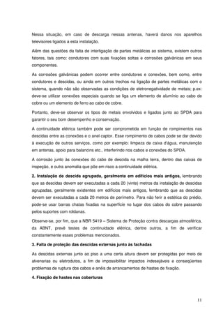 Nessa situação, em caso de descarga nessas antenas, haverá danos nos aparelhos
televisores ligados a esta instalação.

Além das questões da falta de interligação de partes metálicas ao sistema, existem outros
fatores, tais como: condutores com suas fixações soltas e corrosões galvânicas em seus
componentes.

As corrosões galvânicas podem ocorrer entre condutores e conexões, bem como, entre
condutores e descidas, ou ainda em outros trechos na ligação de partes metálicas com o
sistema, quando não são observadas as condições de eletronegatividade de metais; p.ex:
deve-se utilizar conexões especiais quando se liga um elemento de alumínio ao cabo de
cobre ou um elemento de ferro ao cabo de cobre.

Portanto, deve-se observar os tipos de metais envolvidos e ligados junto ao SPDA para
garantir o seu bom desempenho e conservação.

A continuidade elétrica também pode ser comprometida em função de rompimentos nas
descidas entre as conexões e o anel captor. Esse rompimento de cabos pode se dar devido
à execução de outros serviços, como por exemplo: limpeza de caixa d’água, manutenção
em antenas, apoio para balancins etc., interferindo nos cabos e conexões do SPDA.

A corrosão junto às conexões do cabo de descida na malha terra, dentro das caixas de
inspeção, e outra anomalia que põe em risco a continuidade elétrica.

2. Instalação de descida agrupada, geralmente em edifícios mais antigos, lembrando
que as descidas devem ser executadas a cada 20 (vinte) metros da instalação de descidas
agrupadas, geralmente existentes em edifícios mais antigos, lembrando que as descidas
devem ser executadas a cada 20 metros de perímetro. Para não ferir a estética do prédio,
pode-se usar barras chatas fixadas na superfície no lugar dos cabos do cobre passando
pelos suportes com roldanas.

Observe-se, por fim, que a NBR 5419 – Sistema de Proteção contra descargas atmosférica,
da ABNT, prevê testes de continuidade elétrica, dentre outros, a fim de verificar
constantemente esses problemas mencionados.

3. Falta de proteção das descidas externas junto às fachadas

As descidas externas junto ao piso a uma certa altura devem ser protegidas por meio de
alvenarias ou eletrodutos, a fim de impossibilitar impactos indesejáveis e conseqüentes
problemas de ruptura dos cabos e anéis de arrancamentos de hastes de fixação.

4. Fixação de hastes nas coberturas




                                                                                      11
 