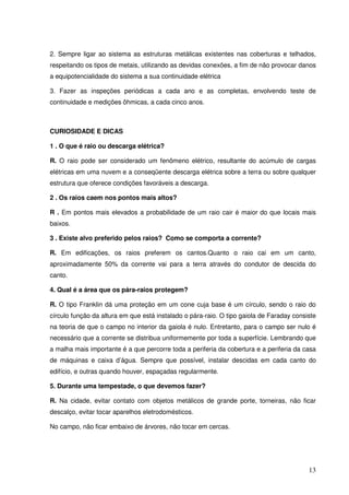 2. Sempre ligar ao sistema as estruturas metálicas existentes nas coberturas e telhados,
respeitando os tipos de metais, utilizando as devidas conexões, a fim de não provocar danos
a equipotencialidade do sistema a sua continuidade elétrica

3. Fazer as inspeções periódicas a cada ano e as completas, envolvendo teste de
continuidade e medições ôhmicas, a cada cinco anos.



CURIOSIDADE E DICAS

1 . O que é raio ou descarga elétrica?

R. O raio pode ser considerado um fenômeno elétrico, resultante do acúmulo de cargas
elétricas em uma nuvem e a conseqüente descarga elétrica sobre a terra ou sobre qualquer
estrutura que oferece condições favoráveis a descarga.

2 . Os raios caem nos pontos mais altos?

R . Em pontos mais elevados a probabilidade de um raio cair é maior do que locais mais
baixos.

3 . Existe alvo preferido pelos raios? Como se comporta a corrente?

R. Em edificações, os raios preferem os cantos.Quanto o raio cai em um canto,
aproximadamente 50% da corrente vai para a terra através do condutor de descida do
canto.

4. Qual é a área que os pára-raios protegem?

R. O tipo Franklin dá uma proteção em um cone cuja base é um círculo, sendo o raio do
círculo função da altura em que está instalado o pára-raio. O tipo gaiola de Faraday consiste
na teoria de que o campo no interior da gaiola é nulo. Entretanto, para o campo ser nulo é
necessário que a corrente se distribua uniformemente por toda a superfície. Lembrando que
a malha mais importante é a que percorre toda a periferia da cobertura e a periferia da casa
de máquinas e caixa d’água. Sempre que possível, instalar descidas em cada canto do
edifício, e outras quando houver, espaçadas regularmente.

5. Durante uma tempestade, o que devemos fazer?

R. Na cidade, evitar contato com objetos metálicos de grande porte, torneiras, não ficar
descalço, evitar tocar aparelhos eletrodomésticos.

No campo, não ficar embaixo de árvores, não tocar em cercas.




                                                                                          13
 