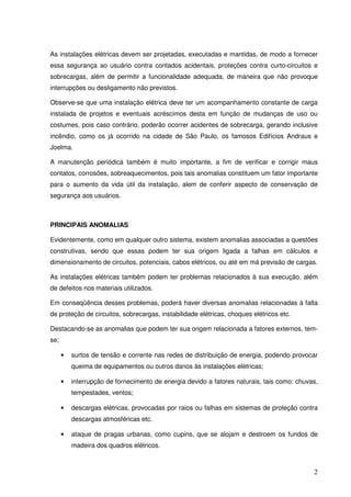As instalações elétricas devem ser projetadas, executadas e mantidas, de modo a fornecer
essa segurança ao usuário contra contados acidentais, proteções contra curto-circuitos e
sobrecargas, além de permitir a funcionalidade adequada, de maneira que não provoque
interrupções ou desligamento não previstos.

Observe-se que uma instalação elétrica deve ter um acompanhamento constante de carga
instalada de projetos e eventuais acréscimos desta em função de mudanças de uso ou
costumes, pois caso contrário, poderão ocorrer acidentes de sobrecarga, gerando inclusive
incêndio, como os já ocorrido na cidade de São Paulo, os famosos Edifícios Andraus e
Joelma.

A manutenção periódica também é muito importante, a fim de verificar e corrigir maus
contatos, corrosões, sobreaquecimentos, pois tais anomalias constituem um fator importante
para o aumento da vida útil da instalação, alem de conferir aspecto de conservação de
segurança aos usuários.



PRINCIPAIS ANOMALIAS

Evidentemente, como em qualquer outro sistema, existem anomalias associadas a questões
construtivas, sendo que essas podem ter sua origem ligada a falhas em cálculos e
dimensionamento de circuitos, potenciais, cabos elétricos, ou até em má previsão de cargas.

As instalações elétricas também podem ter problemas relacionados à sua execução, além
de defeitos nos materiais utilizados.

Em conseqüência desses problemas, poderá haver diversas anomalias relacionadas à falta
de proteção de circuitos, sobrecargas, instabilidade elétricas, choques elétricos etc.

Destacando-se as anomalias que podem ter sua origem relacionada a fatores externos, tem-
se;

      •   surtos de tensão e corrente nas redes de distribuição de energia, podendo provocar
          queima de equipamentos ou outros danos às instalações elétricas;

      •   interrupção de fornecimento de energia devido a fatores naturais, tais como: chuvas,
          tempestades, ventos;

      •   descargas elétricas, provocadas por raios ou falhas em sistemas de proteção contra
          descargas atmosféricas etc.

      •   ataque de pragas urbanas, como cupins, que se alojam e destroem os fundos de
          madeira dos quadros elétricos.



                                                                                            2
 
