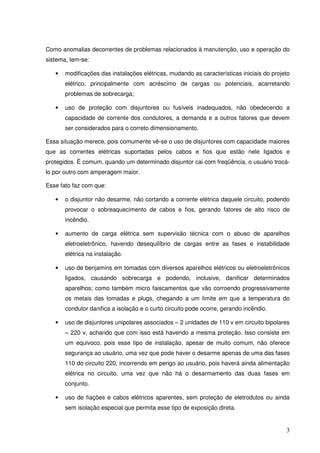 Como anomalias decorrentes de problemas relacionados à manutenção, uso e operação do
sistema, tem-se:

   •   modificações das instalações elétricas, mudando as características iniciais do projeto
       elétrico, principalmente com acréscimo de cargas ou potenciais, acarretando
       problemas de sobrecarga;

   •   uso de proteção com disjuntores ou fusíveis inadequados, não obedecendo a
       capacidade de corrente dos condutores, a demanda e a outros fatores que devem
       ser considerados para o correto dimensionamento.

Essa situação merece, pois comumente vê-se o uso de disjuntores com capacidade maiores
que as correntes elétricas suportadas pelos cabos e fios que estão nele ligados e
protegidos. É comum, quando um determinado disjuntor cai com freqüência, o usuário trocá-
lo por outro com amperagem maior.

Esse fato faz com que:

   •   o disjuntor não desarme, não cortando a corrente elétrica daquele circuito, podendo
       provocar o sobreaquecimento de cabos e fios, gerando fatores de alto risco de
       incêndio.

   •   aumento de carga elétrica sem supervisão técnica com o abuso de aparelhos
       eletroeletrônico, havendo desequilíbrio de cargas entre as fases e instabilidade
       elétrica na instalação.

   •   uso de benjamins em tomadas com diversos aparelhos elétricos ou eletroeletrônicos
       ligados, causando sobrecarga e podendo, inclusive, danificar determinados
       aparelhos; como também micro faiscamentos que vão corroendo progressivamente
       os metais das tomadas e plugs, chegando a um limite em que a temperatura do
       condutor danifica a isolação e o curto circuito pode ocorre, gerando incêndio.

   •   uso de disjuntores unipolares associados – 2 unidades de 110 v em circuito bipolares
       – 220 v, achando que com isso está havendo a mesma proteção. Isso consiste em
       um equivoco, pois esse tipo de instalação, apesar de muito comum, não oferece
       segurança ao usuário, uma vez que pode haver o desarme apenas de uma das fases
       110 do circuito 220, incorrendo em perigo ao usuário, pois haverá ainda alimentação
       elétrica no circuito, uma vez que não há o desarmamento das duas fases em
       conjunto.

   •   uso de fiações e cabos elétricos aparentes, sem proteção de eletrodutos ou ainda
       sem isolação especial que permita esse tipo de exposição direta.


                                                                                           3
 