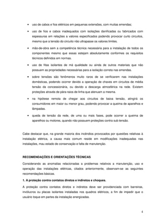•   uso de cabos e fios elétricos em pequenas extensões, com muitas emendas;

   •   uso de fios e cabos inadequados com isolações danificadas ou fabricados com
       espessuras em relações a valores especificados podendo provocar curto circuitos,
       mesmo que a tensão do circuito não ultrapasse os valores limites.

   •   mão-de-obra sem a competência técnica necessária para a instalação de todos os
       componentes mesmo que essas estejam absolutamente conformes os requisitos
       técnicos definidos em normas.

   •   uso de fitas isolantes de má qualidade ou ainda de outros materiais que não
       possuem as propriedades necessárias para a isolação correta nas emendas.

   •   sobre tensões são fenômenos muito raros de se verificarem nas instalações
       domésticas, podendo ocorrer devido a operação de chaves em circuitos de média
       tensão da concessionária, ou devido a descarga atmosférica na rede. Existem
       proteções através de pára-raios de linha que atenuam a mesma.

   •   na hipótese remota de chegar aos circuitos de baixa tensão, atingirá os
       consumidores em maior ou menor grau, podendo provocar a queima de aparelhos e
       lâmpadas.

   •   queda de tensão da rede, de uma ou mais fases, pode ocorrer a queima de
       aparelhos ou motores, quando não possuem proteções contra sub tensão.



Cabe destacar que, na grande maioria dos incêndios provocados por questões relativas à
instalação elétrica, a causa mais comum reside em modificações inadequadas nas
instalações, mau estado de conservação e falta de manutenção.



RECOMENDAÇÕES E ORIENTAÇÕES TÉCNICAS

Considerando as anomalias relacionadas a problemas relativos a manutenção, uso e
operação das instalações elétricas, citados anteriormente, observam-se as seguintes
recomendações básicas.

1. A proteção contra contatos diretos e indiretos e choques.

A proteção contra contatos diretos e indiretos deve ser providenciada com barreiras,
invólucros ou placas isolantes instaladas nos quadros elétricos, a fim de impedir que o
usuário toque em partes da instalação energizadas.




                                                                                     4
 