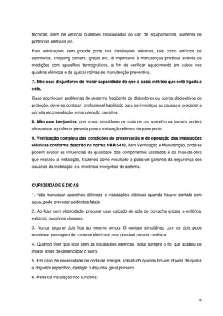 técnicas, alem de verificar questões relacionadas ao uso de equipamentos, aumento de
potências elétricas etc.

Para edificações com grande porte nas instalações elétricas, tais como edifícios de
escritórios, shopping centers, igrejas etc., é importante à manutenção preditiva através de
medições com aparelhos termográficos, a fim de verificar aquecimento em cabos nos
quadros elétricos e de ajustar rotinas de manutenção preventiva.

7. Não usar disjuntores de maior capacidade do que o cabo elétrico que está ligada a
este.

Caso aconteçam problemas de desarme freqüente de disjuntores ou outros dispositivos de
proteção, deve-se contatar profissional habilitado para se investigar as causas e proceder a
correta recomendação e manutenção corretiva.

8. Não usar benjamins, pois o uso simultâneo de mais de um aparelho na tomada poderá
ultrapassar a potência prevista para a instalação elétrica daquele ponto.

9. Verificação completa das condições de preservação e de operação das instalações
elétricas conforme descrito na norma NBR 5410, item Verificação e Manutenção, onde se
podem avaliar as influências da qualidade dos componentes utilizados e da mão-de-obra
que realizou a instalação, trazendo como resultado a possível garantia da segurança dos
usuários da instalação e a eficiência energética do sistema.



CURIOSIDADE E DICAS

1. Não manusear aparelhos elétricos e instalações elétricas quando houver contato com
água, pode provocar acidentes fatais.

2. Ao lidar com eletricidade, procurar usar calçado de sola de borracha grossa e entérica,
evitando possíveis choques.

3. Nunca segurar dois fios ao mesmo tempo. O contato simultâneo com os dois pode
ocasionar passagem de corrente elétrica e uma possível parada cardíaca.

4. Quando tiver que lidar com as instalações elétricas, isolar sempre o fio que acabou de
mexer antes de desencapar o outro.

5. Em caso de necessidade de corte de energia, sobretudo quando houver dúvida de qual é
o disjuntor específico, desligar o disjuntor geral primeiro.

6. Parte da instalação não funciona:




                                                                                          6
 