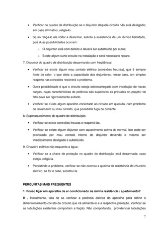 •   Verificar no quadro de distribuição se o disjuntor daquele circuito não está desligado;
       em caso afirmativo, religá–lo.

   •   Se ao religá-lo ele voltar a desarmar, solicite a assistência de um técnico habilitado,
       pois duas possibilidades ocorrem:

           o   O disjuntor está com defeito e deverá ser substituído por outro;

           o   Existe algum curto-circuito na instalação e será necessário reparo.

7. Disjuntor do quadro de distribuição desarmando com freqüência:

   •   Verificar se existe algum mau contato elétrico (conexões frouxas), que é sempre
       fonte de calor, o que afeta a capacidade dos disjuntores; nesse caso, um simples
       reaperto nas conexões resolverá o problema.

   •   Outra possibilidade é que o circuito esteja sobrecarregado com instalação de novas
       cargas, cujas características de potência são superiores as previstas no projeto; tal
       fato deve ser rigorosamente evitado.

   •   Verificar se existe algum aparelho conectado ao circuito em questão, com problema
       de isolamento ou mau contato, que possibilite fuga de corrente.

8. Superaquecimento do quadro de distribuição

   •   Verificar se existe conexões frouxas e reapertá-las.

   •   Verificar se existe algum disjuntor com aquecimento acima do normal, isto pode ser
       provocado por mau contato interno do disjuntor devendo o mesmo ser
       imediatamente desligado e substituído.

9. Chuveiro elétrico não esquenta a água:

   •   Verificar se a chave de proteção no quadro de distribuição está desarmada; caso
       esteja, religá-la.

   •   Persistindo o problema, verificar se não ocorreu a queima da resistência do chuveiro
       elétrico; se for o caso, substituí-la.



PERGUNTAS MAIS FREQÜENTES

1. Posso ligar um aparelho de ar condicionado na minha residência / apartamento?

R . Inicialmente, terá de se verificar a potência elétrica do aparelho para definir o
dimensionamento correto do circuito que irá alimentá-lo e a respectiva proteção. Verificar se
as tubulações existentes comportam a fiação. Não comportando, providenciar tubulações

                                                                                            7
 