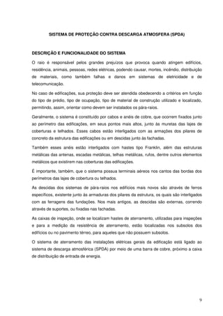SISTEMA DE PROTEÇÃO CONTRA DESCARGA ATMOSFERA (SPDA)



DESCRIÇÃO E FUNCIONALIDADE DO SISTEMA

O raio é responsável pelos grandes prejuízos que provoca quando atingem edifícios,
residência, animais, pessoas, redes elétricas, podendo causar, mortes, incêndio, distribuição
de materiais, como também falhas e danos em sistemas de eletricidade e de
telecomunicação.

No caso de edificações, sua proteção deve ser atendida obedecendo a critérios em função
do tipo de prédio, tipo de ocupação, tipo de material de construção utilizado e localizado,
permitindo, assim, orientar como devem ser instalados os pára-raios.

Geralmente, o sistema é constituído por cabos e anéis de cobre, que ocorrem fixados junto
ao perímetro das edificações, em seus pontos mais altos, junto às muretas das lajes de
coberturas e telhados. Esses cabos estão interligados com as armações dos pilares de
concreto da estrutura das edificações ou em descidas junto às fachadas.

Também esses anéis estão interligados com hastes tipo Franklin, além das estruturas
metálicas das antenas, escadas metálicas, telhas metálicas, rufos, dentre outros elementos
metálicos que existirem nas coberturas das edificações.

É importante, também, que o sistema possua terminais aéreos nos cantos das bordas dos
perímetros das lajes de cobertura ou telhados.

As descidas dos sistemas de pára-raios nos edifícios mais novos são através de ferros
específicos, existente junto às armaduras dos pilares da estrutura, os quais são interligados
com as ferragens das fundações. Nos mais antigos, as descidas são externas, correndo
através de suportes, ou fixadas nas fachadas.

As caixas de inspeção, onde se localizam hastes de aterramento, utilizadas para inspeções
e para a medição da resistência de aterramento, estão localizadas nos subsolos dos
edifícios ou no pavimento térreo, para aqueles que não possuem subsolos.

O sistema de aterramento das instalações elétricas gerais da edificação está ligado ao
sistema de descarga atmosférica (SPDA) por meio de uma barra de cobre, próximo a caixa
de distribuição de entrada de energia.




                                                                                           9
 