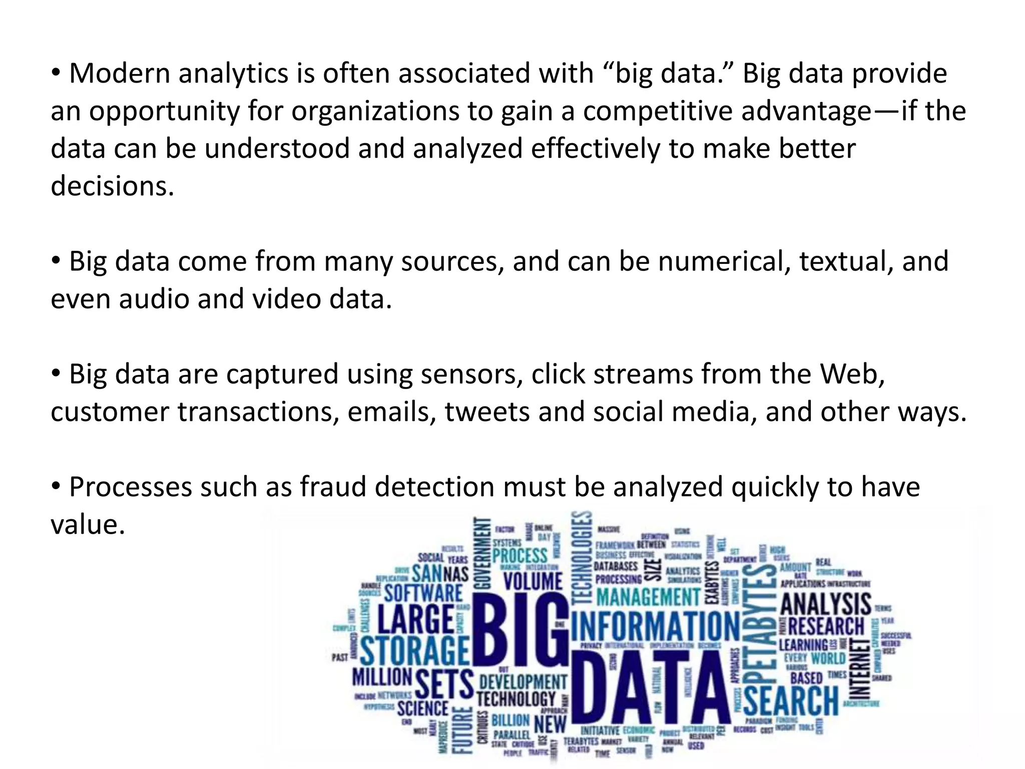 • Modern analytics is often associated with “big data.” Big data provide
an opportunity for organizations to gain a competitive advantage—if the
data can be understood and analyzed effectively to make better
decisions.
• Big data come from many sources, and can be numerical, textual, and
even audio and video data.
• Big data are captured using sensors, click streams from the Web,
customer transactions, emails, tweets and social media, and other ways.
• Processes such as fraud detection must be analyzed quickly to have
value.
 